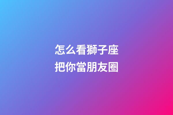 怎么看獅子座把你當朋友圈-第1張-星座運勢-玄機派