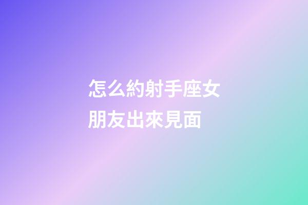 怎么約射手座女朋友出來見面-第1張-星座運勢-玄機派