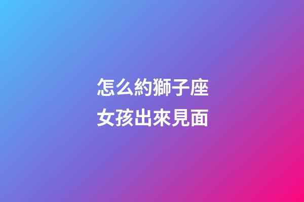 怎么約獅子座女孩出來見面-第1張-星座運勢-玄機派