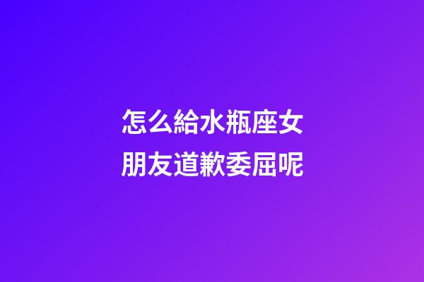 怎么給水瓶座女朋友道歉委屈呢-第1張-星座運勢-玄機派