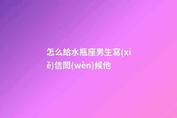 怎么給水瓶座男生寫(xiě)信問(wèn)候他