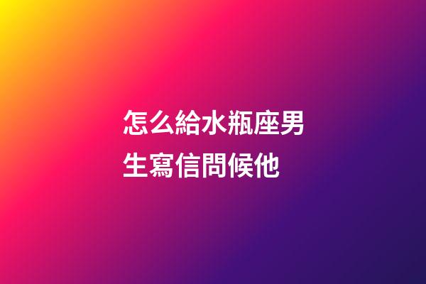 怎么給水瓶座男生寫信問候他