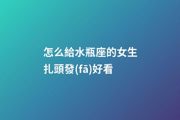 怎么給水瓶座的女生扎頭發(fā)好看