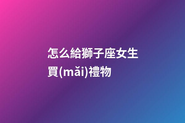 怎么給獅子座女生買(mǎi)禮物-第1張-星座運(yùn)勢(shì)-玄機(jī)派