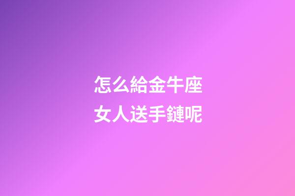 怎么給金牛座女人送手鏈呢