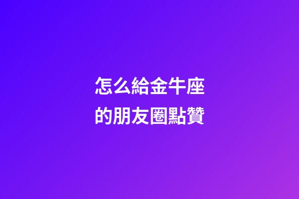 怎么給金牛座的朋友圈點贊