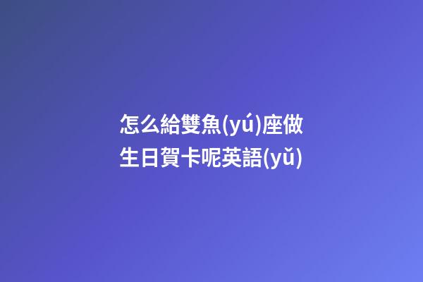 怎么給雙魚(yú)座做生日賀卡呢英語(yǔ)