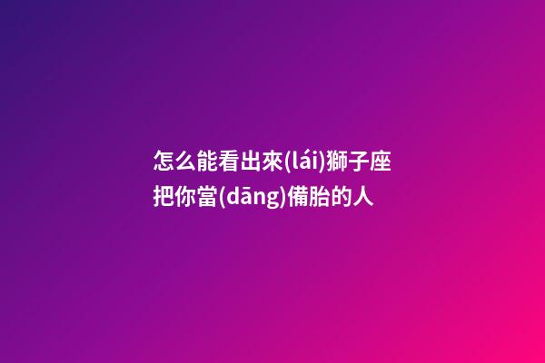 怎么能看出來(lái)獅子座把你當(dāng)備胎的人-第1張-星座運(yùn)勢(shì)-玄機(jī)派