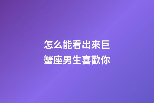 怎么能看出來巨蟹座男生喜歡你-第1張-星座運勢-玄機派