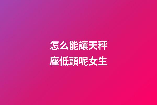 怎么能讓天秤座低頭呢女生-第1張-星座運(yùn)勢(shì)-玄機(jī)派