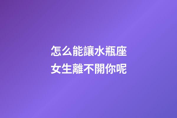 怎么能讓水瓶座女生離不開你呢-第1張-星座運勢-玄機派