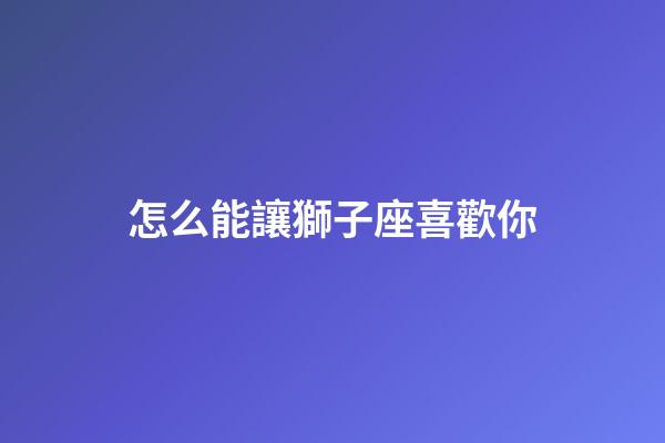 怎么能讓獅子座喜歡你-第1張-星座運勢-玄機派