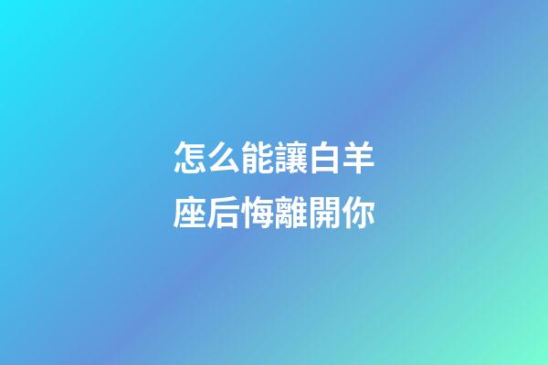 怎么能讓白羊座后悔離開你-第1張-星座運勢-玄機派