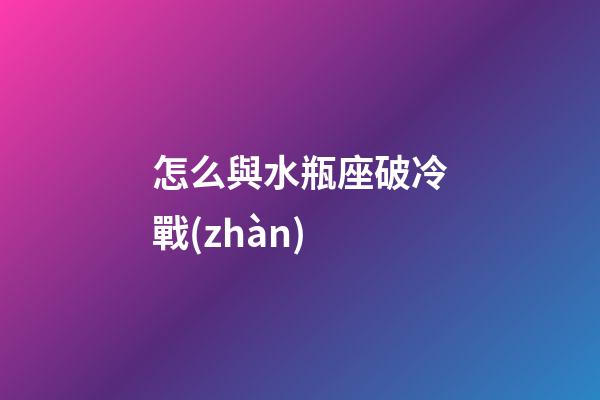 怎么與水瓶座破冷戰(zhàn)