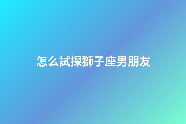 怎么試探獅子座男朋友-第1張-星座運勢-玄機派