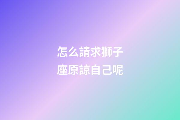 怎么請求獅子座原諒自己呢-第1張-星座運勢-玄機派