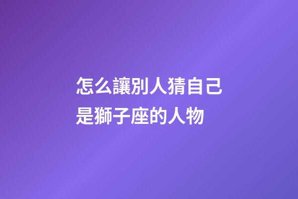 怎么讓別人猜自己是獅子座的人物-第1張-星座運勢-玄機派