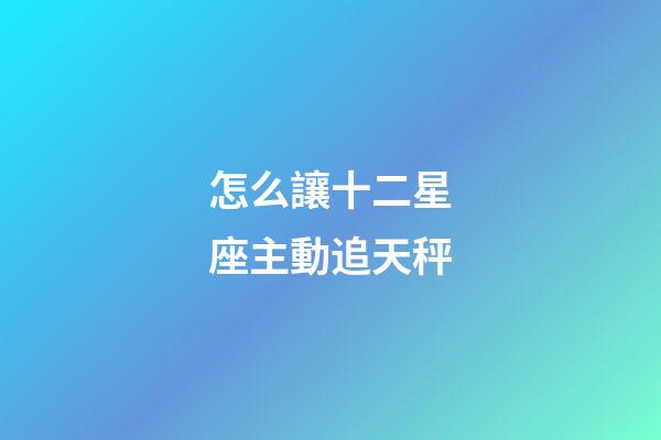 怎么讓十二星座主動追天秤-第1張-星座運勢-玄機派