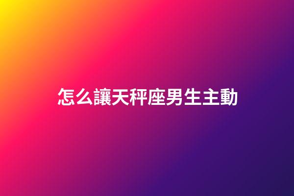 怎么讓天秤座男生主動-第1張-星座運勢-玄機派