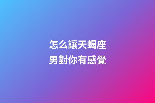 怎么讓天蝎座男對你有感覺
