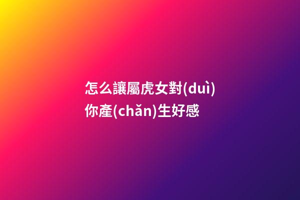 怎么讓屬虎女對(duì)你產(chǎn)生好感