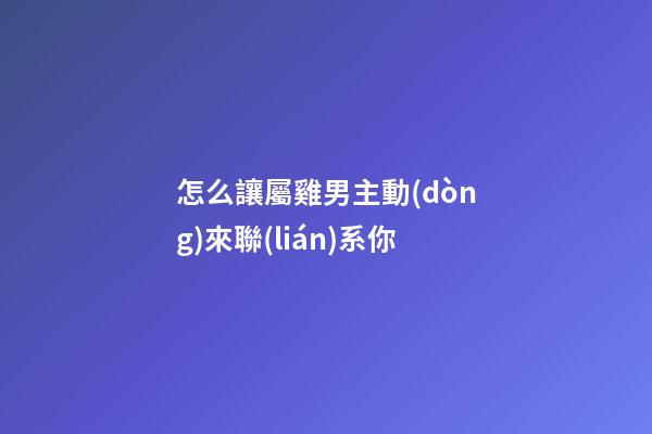 怎么讓屬雞男主動(dòng)來聯(lián)系你
