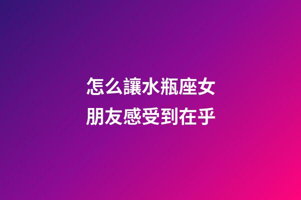 怎么讓水瓶座女朋友感受到在乎-第1張-星座運勢-玄機派