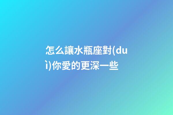 怎么讓水瓶座對(duì)你愛的更深一些-第1張-星座運(yùn)勢(shì)-玄機(jī)派