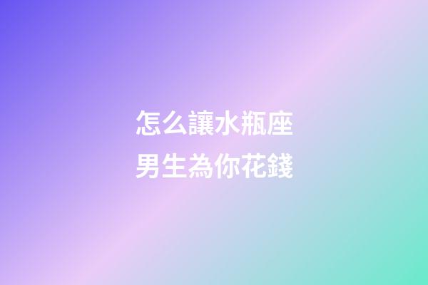怎么讓水瓶座男生為你花錢-第1張-星座運勢-玄機派