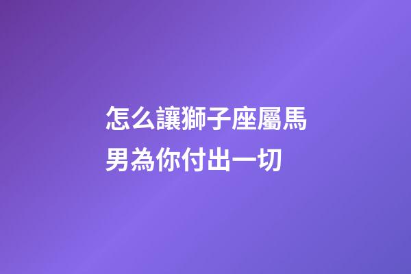 怎么讓獅子座屬馬男為你付出一切-第1張-星座運勢-玄機派