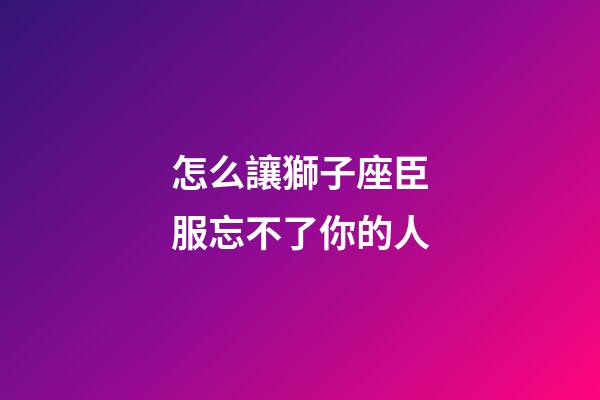 怎么讓獅子座臣服忘不了你的人-第1張-星座運勢-玄機派