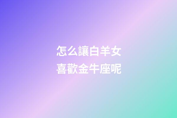 怎么讓白羊女喜歡金牛座呢