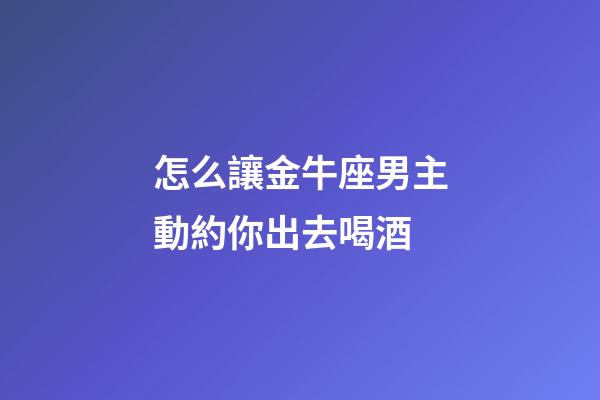 怎么讓金牛座男主動約你出去喝酒-第1張-星座運勢-玄機派