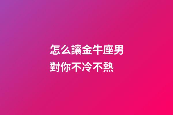 怎么讓金牛座男對你不冷不熱-第1張-星座運勢-玄機(jī)派