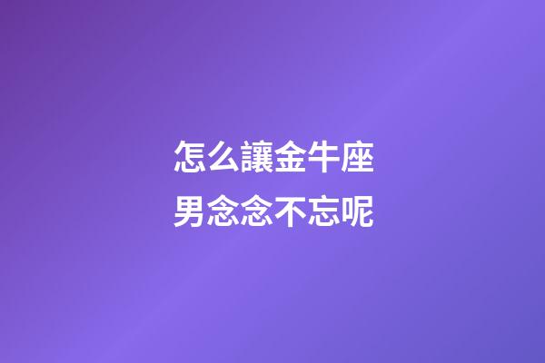 怎么讓金牛座男念念不忘呢