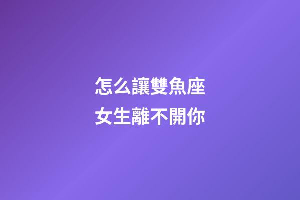 怎么讓雙魚座女生離不開你-第1張-星座運勢-玄機派