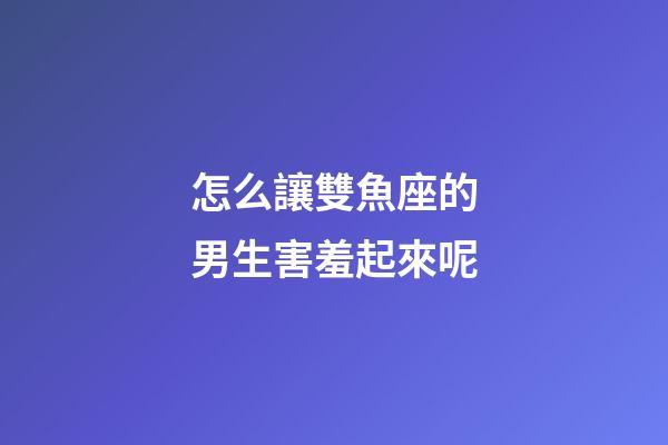 怎么讓雙魚座的男生害羞起來呢-第1張-星座運勢-玄機派