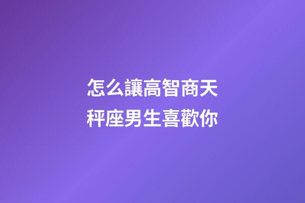 怎么讓高智商天秤座男生喜歡你-第1張-星座運勢-玄機派