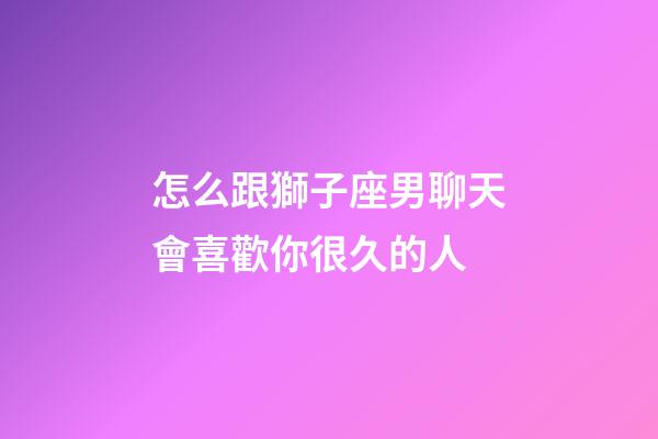 怎么跟獅子座男聊天會喜歡你很久的人-第1張-星座運勢-玄機派