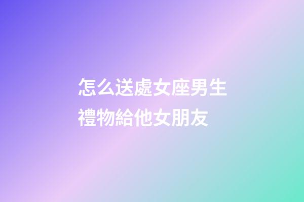怎么送處女座男生禮物給他女朋友-第1張-星座運勢-玄機派