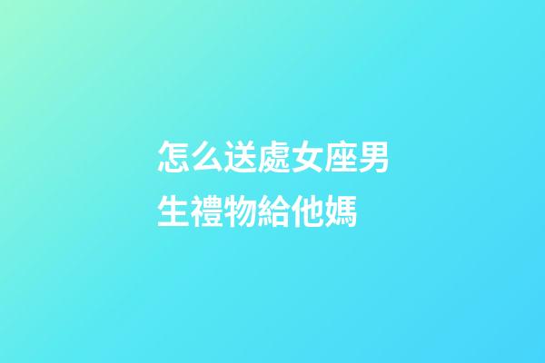 怎么送處女座男生禮物給他媽-第1張-星座運勢-玄機派