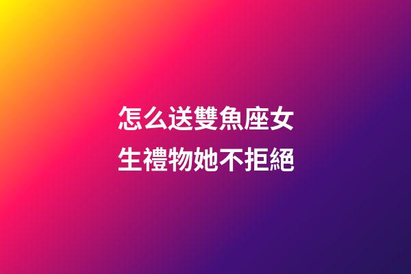 怎么送雙魚座女生禮物她不拒絕