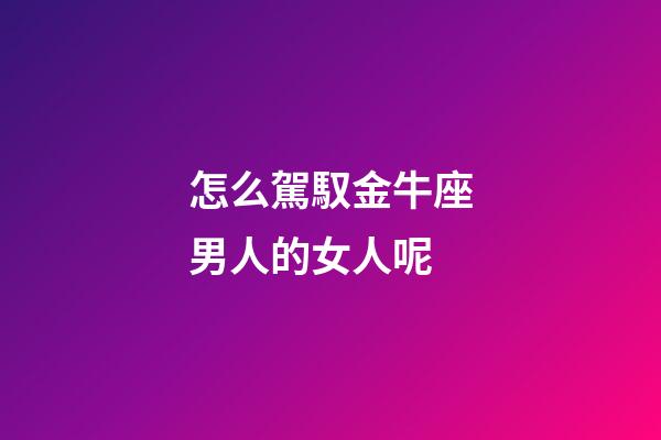 怎么駕馭金牛座男人的女人呢-第1張-星座運勢-玄機派