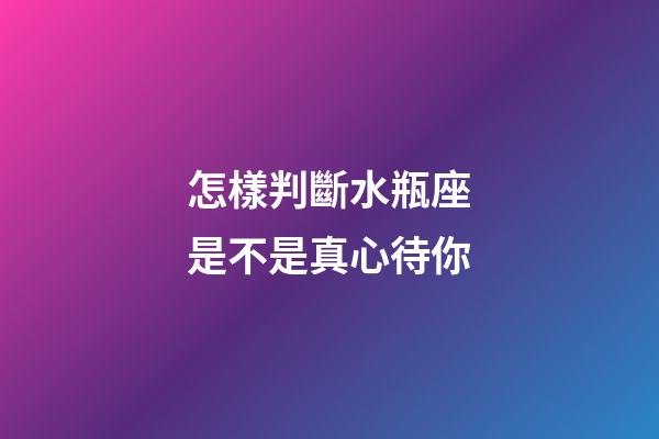 怎樣判斷水瓶座是不是真心待你