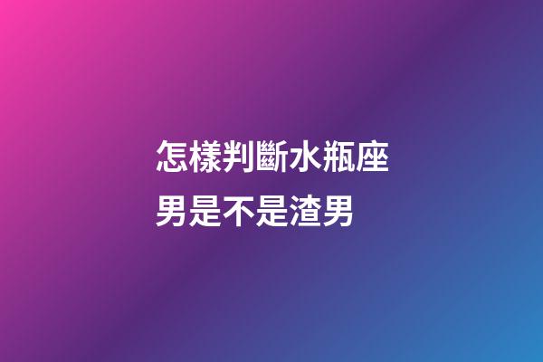 怎樣判斷水瓶座男是不是渣男