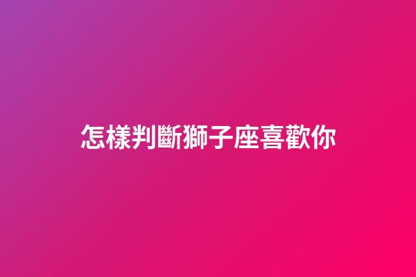 怎樣判斷獅子座喜歡你-第1張-星座運(yùn)勢(shì)-玄機(jī)派