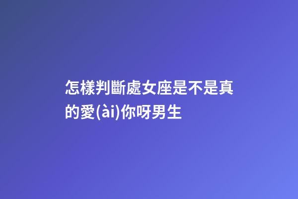 怎樣判斷處女座是不是真的愛(ài)你呀男生