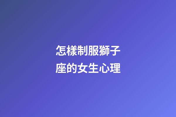 怎樣制服獅子座的女生心理-第1張-星座運勢-玄機派