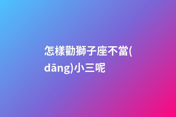 怎樣勸獅子座不當(dāng)小三呢-第1張-星座運(yùn)勢-玄機(jī)派