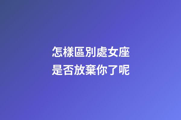 怎樣區別處女座是否放棄你了呢